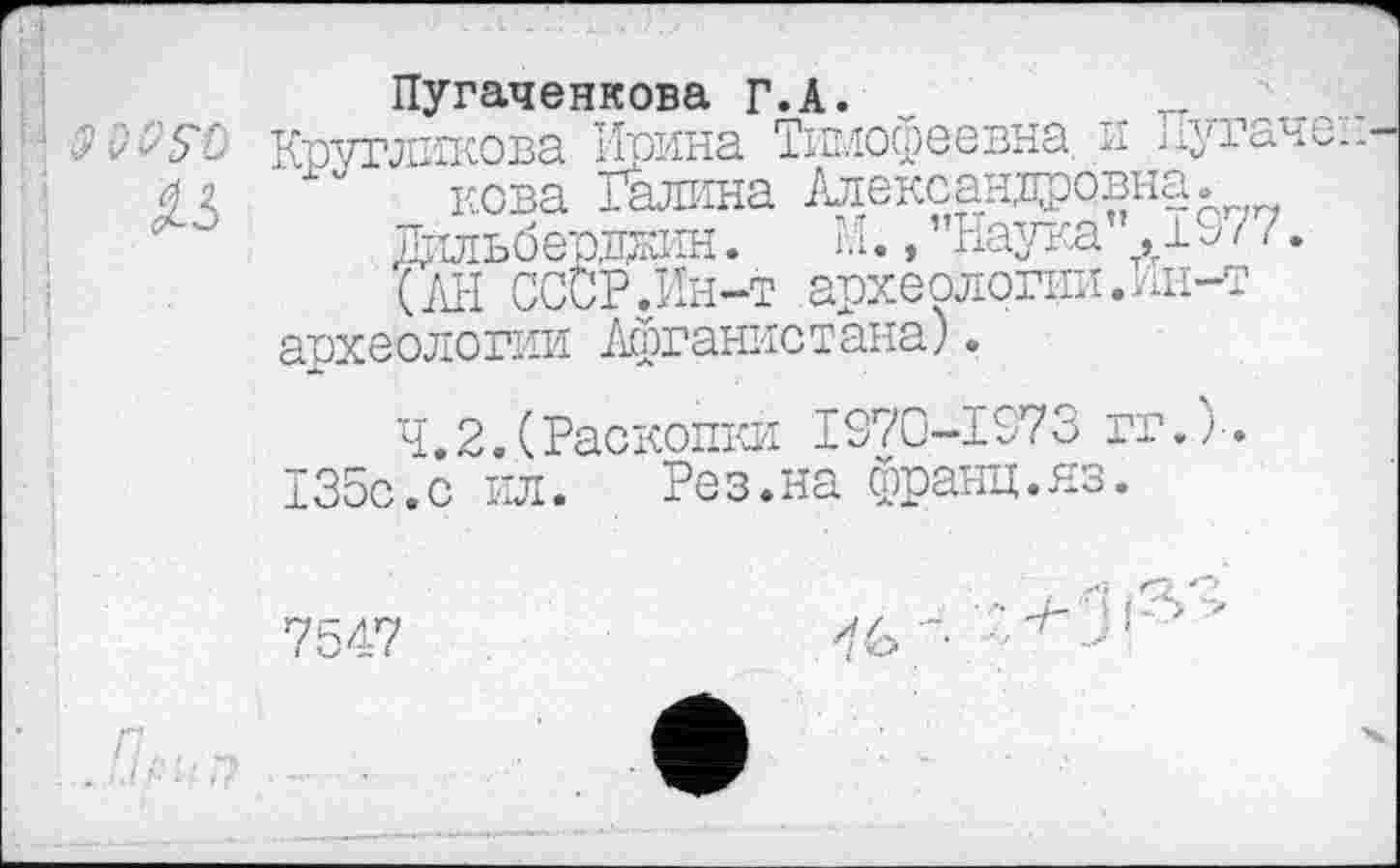 ﻿2'WSD
№
Пугаченкова Г.А.
Кругликова Ирина Тимофеевна. и Пугаче:, кова Галина Александровна.
Дильберджин. М., "Наука ,19/ /.
(АН СССР.Ин-т археологии.Ин-т археологии Афганистана).
Ч.2..(Раскопки 1970-1973 гг.)-.
135с.с ил. Рез.на франц.яз.